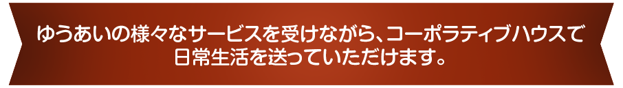 ゆうあいの様々なサービスを受けながら、コーポラティブハウスで日常生活を送っていただけます。